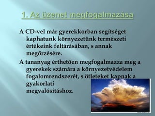 A CD-vel már gyerekkorban segítséget
  kaphatunk környezetünk természeti
  értékeink feltárásában, s annak
  megőrzésére.
A tananyag érthetően megfogalmazza meg a
  gyerekek számára a környezetvédelem
  fogalomrendszerét, s ötleteket kapnak a
  gyakorlati
  megvalósításhoz.
 