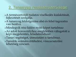 A  természetvédő tudatos viselkedés kialakítását,
 fejlesztését szolgálja.
A tananyag feldolgozása alsó és felső tagozatra
 van bontva.
Mindegyik rész külön nyitó képet tartalmaz
Az adott korosztályhoz megfelelően válogatott a
 képi megjelenítés, feladatrendszer.
Tanári segítséget, útmutatást is tartalmaz.
Tanulók számára értékelési, visszacsatolási
 lehetőség nincsen.
 