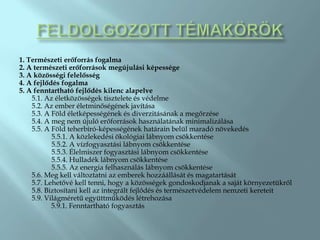 1. Természeti erőforrás fogalma
2. A természeti erőforrások megújulási képessége
3. A közösségi felelősség
4. A fejlődés fogalma
5. A fenntartható fejlődés kilenc alapelve
    5.1. Az életközösségek tisztelete és védelme
    5.2. Az ember életminőségének javítása
    5.3. A Föld életképességének és diverzitásának a megőrzése
    5.4. A meg nem újuló erőforrások használatának minimalizálása
    5.5. A Föld teherbíró-képességének határain belül maradó növekedés
           5.5.1. A közlekedési ökológiai lábnyom csökkentése
           5.5.2. A vízfogyasztási lábnyom csökkentése
           5.5.3. Élelmiszer fogyasztási lábnyom csökkentése
           5.5.4. Hulladék lábnyom csökkentése
           5.5.5. Az energia felhasználás lábnyom csökkentése
    5.6. Meg kell változtatni az emberek hozzáállását és magatartását
    5.7. Lehetővé kell tenni, hogy a közösségek gondoskodjanak a saját környezetükről
    5.8. Biztosítani kell az integrált fejlődés és természetvédelem nemzeti kereteit
    5.9. Világméretű együttműködés létrehozása
           5.9.1. Fenntartható fogyasztás
 