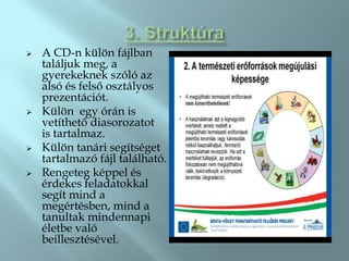    A CD-n külön fájlban
    találjuk meg, a
    gyerekeknek szóló az
    alsó és felső osztályos
    prezentációt.
   Külön egy órán is
    vetíthető diasorozatot
    is tartalmaz.
   Külön tanári segítséget
    tartalmazó fájl található.
   Rengeteg képpel és
    érdekes feladatokkal
    segít mind a
    megértésben, mind a
    tanultak mindennapi
    életbe való
    beillesztésével.
 