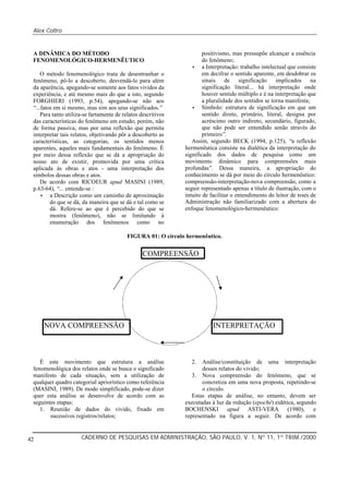 Alex Coltro
CADERNO DE PESQUISAS EM ADMINISTRAÇÃO, SÃO PAULO, V. 1, Nº 11, 1º TRIM./200042
A DINÂMICA DO MÉTODO
FENOMENOLÓGICO-HERMENÊUTICO
O método fenomenológico trata de desentranhar o
fenômeno, pô-lo a descoberto, desvendá-lo para além
da aparência, apegando-se somente aos fatos vividos da
experiência, e até mesmo mais do que a isto, segundo
FORGHIERI (1993, p.54), apegando-se não aos
“...fatos em si mesmo, mas sim aos seus significados.”
Para tanto utiliza-se fartamente de relatos descritivos
das características do fenômeno em estudo; porém, não
de forma passiva, mas por uma reflexão que permita
interpretar tais relatos, objetivando pôr a descoberto as
características, as categorias, os sentidos menos
aparentes, aqueles mais fundamentais do fenômeno. É
por meio dessa reflexão que se dá a apropriação do
nosso ato de existir, promovida por uma crítica
aplicada às obras e atos - uma interpretação dos
símbolos dessas obras e atos.
De acordo com RICOEUR apud MASINI (1989,
p.63-64), “... entende-se :
• a Descrição como um caminho de aproximação
do que se dá, da maneira que se dá e tal como se
dá. Refere-se ao que é percebido do que se
mostra (fenômeno), não se limitando à
enumeração dos fenômenos como no
positivismo, mas pressupõe alcançar a essência
do fenômeno;
• a Interpretação: trabalho intelectual que consiste
em decifrar o sentido aparente, em desdobrar os
sinais de significação implicados na
significação literal... há interpretação onde
houver sentido múltiplo e é na interpretação que
a pluralidade dos sentidos se torna manifesta;
• Símbolo: estrutura de significação em que um
sentido direto, primário, literal, designa por
acréscimo outro indireto, secundário, figurado,
que não pode ser entendido senão através do
primeiro”.
Assim, segundo BECK (1994, p.125), “a reflexão
hermenêutica consiste na dialética da interpretação do
significado dos dados de pesquisa como um
movimento dinâmico para compreensões mais
profundas”. Dessa maneira, a apropriação do
conhecimento se dá por meio do círculo hermenêutico:
compreensão-interpretação-nova compreensão, como a
seguir representado apenas a título de ilustração, com o
intuito de facilitar o entendimento do leitor de teses de
Administração não familiarizado com a abertura do
enfoque fenomenológico-hermenêutico:
FIGURA 01: O círculo hermenêutico.
É este movimento que estrutura a análise
fenomenológica dos relatos onde se busca o significado
manifesto de cada situação, sem a utilização de
qualquer quadro categorial apriorístico como referência
(MASINI, 1989). De modo simplificado, pode-se dizer
quer esta análise se desenvolve de acordo com as
seguintes etapas:
1. Reunião de dados do vivido, fixado em
sucessivos registros/relatos;
2. Análise/constituição de uma interpretação
desses relatos do vivido;
3. Nova compreensão do fenômeno, que se
concretiza em uma nova proposta, repetindo-se
o círculo.
Estas etapas de análise, no entanto, devem ser
executadas à luz da redução (epoché) eidética, segundo
BOCHENSKI apud ASTI-VERA (1980), e
representado na figura a seguir. De acordo com
COMPREENSÃO
INTERPRETAÇÃONOVA COMPREENSÃO
 