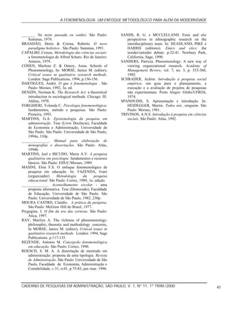A FENOMENOLOGIA: UM ENFOQUE METODOLÓGICO PARA ALÉM DA MODERNIDADE
CADERNO DE PESQUISAS EM ADMINISTRAÇÃO, SÃO PAULO, V. 1, Nº 11, 1º TRIM./2000 45
_______ Na noite passada eu sonhei. São Paulo:
Summus, 1979.
BRANDÃO, Denis & Crema, Roberto. O novo
paradigma holístico . São Paulo: Summus, 1991.
CAPALBO, Creusa. Metodologia das ciências sociais:
a fenomenologia de Alfred Schutz. Rio de Janeiro:
Antares, 1979.
COHEN, Marlene Z. & Omery, Anna. Schools of
Phenomenology, In: MORSE, Janice M. (editor),
Critical issues in qualitative research methods.
London: Sage Publications, 1994, p.136-156.
DARTIGUES, André. O que é fenomenologia . São
Paulo: Moraes, 1992, 3a. ed.
DENZIN, Norman K. The Research Act: a theoretical
introduction to sociological methods. Chicago: Ill.
Aldine, 1970.
FORGHIERI, Yolanda C. Psicologia fenomenológica:
fundamentos, método e pesquisas. São Paulo:
Pioneira, 1993.
MARTINS, G.A. Epistemologia da pesquisa em
administração. Tese (Livre Docência), Faculdade
de Economia e Administração, Universidade de
São Paulo. São Paulo: Universidade de São Paulo,
1994a, 110p.
______________. Manual para elaboração de
monografias e dissertações. São Paulo: Atlas,
1994b.
MARTINS, Joel e BICUDO, Maria A.V. A pesquisa
qualitativa em psicologia: fundamentos e recursos
básicos. São Paulo: EDUC/Moraes, 1989.
MASINI, Elsie F.S. O enfoque fenomenológico de
pesquisa em educação. In: FAZENDA, Ivani
(organizador) Metodologia da pesquisa
educacional. São Paulo: Cortez, 1989, 1a. edição.
______________ Aconselhamento escolar - uma
proposta alternativa. Tese (Doutorado), Faculdade
de Educação, Universidade de São Paulo. São
Paulo: Universidade de São Paulo, 1982, 230p.
MOURA CASTRO, Claúdio. A prática da pesquisa.
São Paulo: McGraw Hill do Brasil, 1977.
Prygogine, I. O fim da era das certezas. São Paulo:
Ática, 1997.
RAY, Marilyn A. The richness of phenomenology:
philosophic, theoretic and methodology concerns,
In MORSE, Janice M. (editor), Critical issues in
qualitative research methods. London: 1994, Sage
Publications. p.117-135.
REZENDE, Antonio M. Concepcão fenomenológica
em educação. São Paulo: Cortez, 1990.
ROESCH, S. M. A. A dissertação de mestrado em
administração: proposta de uma tipologia. Revista
de Administração. São Paulo: Universidade de São
Paulo, Faculdade de Economia, Administração e
Contabilidade, v.31, n.01, p.75-83, jan./mar. 1996.
SANDS, R. G. e MCCLELLAND. Emic and etic
perspectives in ethnographic research on the
interdisciplinary team. In: HEADLAND, PIKE e
HARRIS (editores). Emics and etics: the
insider/outsider debate. p.32-41. Newbury Park,
California, Sage, 1990.
SANDERS, Patricia. Phenomenology: A new way of
viewing organizational research. Academy of
Management Review, vol. 7, no. 3, p. 353-360,
1982.
SCHRADER, Achim. Introdução à pesquisa social
empírica: um guia para o planejamento, a
execução e a avaliação de projetos de pesquisas
não experimentais. Porto Alegre: Globo/UFRGS,
1974.
SPANOUDIS, S. Apresentação e introdução. In:
HEIDEGGER, Martin. Todos nós...ninguém. São
Paulo: Moraes, 1981.
TRIVINOS, A.N.S. Introdução à pesquisa em ciências
sociais. São Paulo: Atlas, 1992.
 