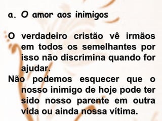 O amor aos inimigos O verdadeiro cristão vê irmãos em todos os semelhantes por isso não discrimina quando for ajudar. Não podemos esquecer que o nosso inimigo de hoje pode ter sido nosso parente em outra vida ou ainda nossa vítima. 