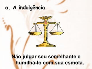 A indulgência Não julgar seu semelhante e humilhá-lo com sua esmola. 