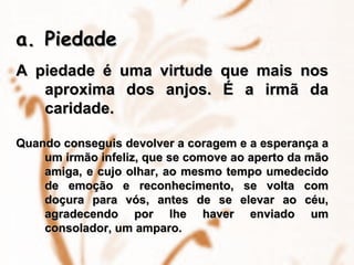 Piedade   A piedade é uma virtude que mais nos aproxima dos anjos. É a irmã da caridade.   Quando conseguis devolver a coragem e a esperança a um irmão infeliz, que se comove ao aperto da mão amiga, e cujo olhar, ao mesmo tempo umedecido de emoção e reconhecimento, se volta com doçura para vós, antes de se elevar ao céu, agradecendo por lhe haver enviado um consolador, um amparo. 