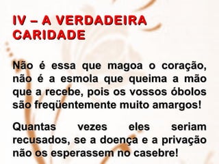IV – A VERDADEIRA CARIDADE   Não é essa que magoa o coração, não é a esmola que queima a mão que a recebe, pois os vossos óbolos são freqüentemente muito amargos!  Quantas vezes eles seriam recusados, se a doença e a privação não os esperassem no casebre!  
