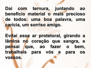 Daí com ternura, juntando ao benefício material o mais precioso de todos: uma boa palavra, uma carícia, um sorriso amigo.  Evitai esse ar protetoral, girando a lâmina no coração que sangra, e pensai que, ao fazer o bem, trabalhais para vós e para os vossos. 
