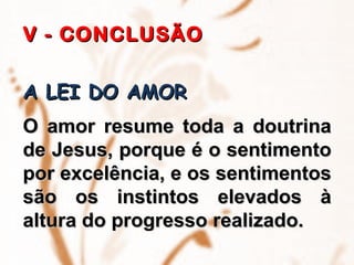 V - CONCLUSÃO   A LEI DO AMOR   O amor resume toda a doutrina de Jesus, porque é o sentimento por excelência, e os sentimentos são os instintos elevados à altura do progresso realizado.   