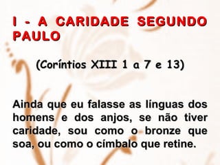 I - A CARIDADE SEGUNDO PAULO (Coríntios XIII 1 a 7 e 13) Ainda que eu falasse as línguas dos homens e dos anjos, se não tiver caridade, sou como o bronze que soa, ou como o címbalo que retine. 