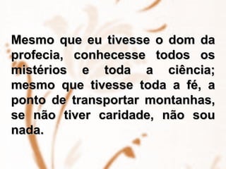 Mesmo que eu tivesse o dom da profecia, conhecesse todos os mistérios e toda a ciência; mesmo que tivesse toda a fé, a ponto de transportar montanhas, se não tiver caridade, não sou nada.  