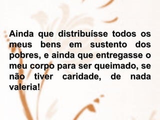 Ainda que distribuísse todos os meus bens em sustento dos pobres, e ainda que entregasse o meu corpo para ser queimado, se não tiver caridade, de nada valeria! 
