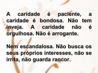 A caridade é paciente, a caridade é bondosa. Não tem inveja. A caridade não é orgulhosa. Não é arrogante.  Nem escandalosa. Não busca os seus próprios interesses, não se irrita, não guarda rancor.  