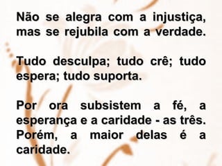 Não se alegra com a injustiça, mas se rejubila com a verdade.    Tudo desculpa; tudo crê; tudo espera; tudo suporta.  Por ora subsistem a fé, a esperança e a caridade - as três. Porém, a maior delas é a caridade.  