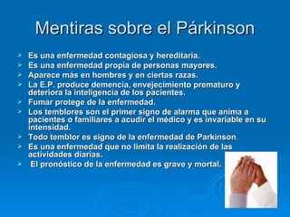 Mentiras sobre el Párkinson Es una enfermedad contagiosa y hereditaria. Es una enfermedad propia de personas mayores. Aparece más en hombres y en ciertas razas.  La E.P. produce demencia, envejecimiento prematuro y deteriora la inteligencia de los pacientes.   Fumar protege de la enfermedad.   Los temblores son el primer signo de alarma que anima a pacientes o familiares a acudir el médico y es invariable en su intensidad.  Todo temblor es signo de la enfermedad de Parkinson .  Es una enfermedad que no limita la realización de las actividades diarias. El pronóstico de la enfermedad es grave y mortal.   