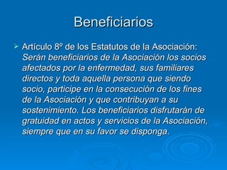 Beneficiarios Artículo 8º de los Estatutos de la Asociación:  Serán beneficiarios de la Asociación los socios afectados por la enfermedad, sus familiares directos y toda aquella persona que siendo socio, participe en la consecución de los fines de la Asociación y que contribuyan a su sostenimiento. Los beneficiarios disfrutarán de gratuidad en actos y servicios de la Asociación, siempre que en su favor se disponga . 
