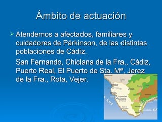 Ámbito de actuación Atendemos a afectados, familiares y cuidadores de Párkinson, de las distintas poblaciones de Cádiz. San Fernando, Chiclana de la Fra., Cádiz, Puerto Real, El Puerto de Sta. Mª, Jerez de la Fra., Rota, Vejer. 