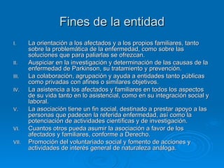 Fines de la entidad La orientación a los afectados y a los propios familiares, tanto sobre la problemática de la enfermedad, como sobre las soluciones que para paliarlas se ofrezcan. Auspiciar en la investigación y determinación de las causas de la enfermedad de Parkinson, su tratamiento y prevención. La colaboración, agrupación y ayuda a entidades tanto públicas como privadas con afines o similares objetivos. La asistencia a los afectados y familiares en todos los aspectos de su vida tanto en lo asistencial, como en su integración social y laboral. La asociación tiene un fin social, destinado a prestar apoyo a las personas que padecen la referida enfermedad, así como la potenciación de actividades científicas y de investigación. Cuantos otros pueda asumir la asociación a favor de los afectados y familiares, conforme a Derecho. Promoción del voluntariado social y fomento de acciones y actividades de interés general de naturaleza análoga. 