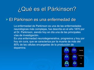 ¿Qué es el Párkinson? El Párkinson es una enfermedad de La enfermedad de Parkinson es una de las enfermedades neurológicas más complejas, fue descrita en el año 1870 por el Dr. Parkinson, siendo hoy en día una de las principales vías de investigación.  Es una enfermedad neurodegenerativa, progresiva y hoy por hoy sin cura, que se caracteriza por la muerte de más del 80% de las células encargadas de la producción de dopamina. 
