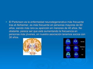 El Parkinson es la enfermedad neurodegenerativa más frecuente tras el Alzheimer, es más frecuente en personas mayores de 60 años, siendo más rara su aparición en menores de 40 años. No obstante, parece ser que está aumentando la frecuencia en personas más jóvenes, en nuestra asociación tenemos socios con 30 años. 