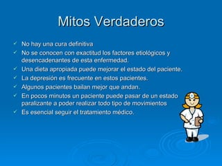 Mitos Verdaderos No hay una cura definitiva   No se conocen con exactitud los factores etiológicos y desencadenantes de esta enfermedad.   Una dieta apropiada puede mejorar el estado del paciente.  La depresión es frecuente en estos pacientes.  Algunos pacientes bailan mejor que andan.  En pocos minutos un paciente puede pasar de un estado paralizante a poder realizar todo tipo de movimientos   Es esencial seguir el tratamiento médico. 