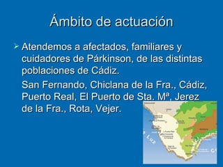 Ámbito de actuación Atendemos a afectados, familiares y cuidadores de Párkinson, de las distintas poblaciones de Cádiz. San Fernando, Chiclana de la Fra., Cádiz, Puerto Real, El Puerto de Sta. Mª, Jerez de la Fra., Rota, Vejer. 