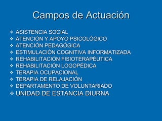 Campos de Actuación ASISTENCIA SOCIAL ATENCIÓN Y APOYO PSICOLÓGICO ATENCIÓN PEDAGÓGICA ESTIMULACIÓN COGNITIVA INFORMATIZADA REHABILITACIÓN FISIOTERAPÉUTICA REHABILITACIÓN LOGOPÉDICA TERAPIA OCUPACIONAL TERAPIA DE RELAJACIÓN DEPARTAMENTO DE VOLUNTARIADO UNIDAD DE ESTANCIA DIURNA 