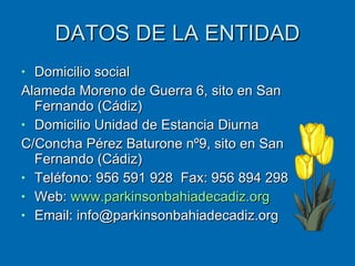DATOS DE LA ENTIDAD Domicilio social Alameda Moreno de Guerra 6, sito en San Fernando (Cádiz) Domicilio Unidad de Estancia Diurna C/Concha Pérez Baturone nº9, sito en San Fernando (Cádiz) Teléfono: 956 591 928  Fax: 956 894 298 Web:  www.parkinsonbahiadecadiz.org Email: info@parkinsonbahiadecadiz.org 