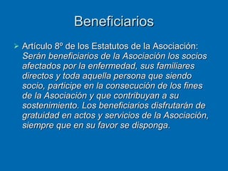 Beneficiarios Artículo 8º de los Estatutos de la Asociación:  Serán beneficiarios de la Asociación los socios afectados por la enfermedad, sus familiares directos y toda aquella persona que siendo socio, participe en la consecución de los fines de la Asociación y que contribuyan a su sostenimiento. Los beneficiarios disfrutarán de gratuidad en actos y servicios de la Asociación, siempre que en su favor se disponga . 