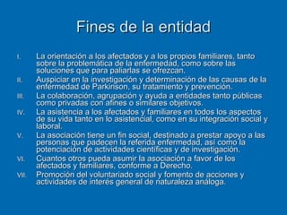 Fines de la entidad La orientación a los afectados y a los propios familiares, tanto sobre la problemática de la enfermedad, como sobre las soluciones que para paliarlas se ofrezcan. Auspiciar en la investigación y determinación de las causas de la enfermedad de Parkinson, su tratamiento y prevención. La colaboración, agrupación y ayuda a entidades tanto públicas como privadas con afines o similares objetivos. La asistencia a los afectados y familiares en todos los aspectos de su vida tanto en lo asistencial, como en su integración social y laboral. La asociación tiene un fin social, destinado a prestar apoyo a las personas que padecen la referida enfermedad, así como la potenciación de actividades científicas y de investigación. Cuantos otros pueda asumir la asociación a favor de los afectados y familiares, conforme a Derecho. Promoción del voluntariado social y fomento de acciones y actividades de interés general de naturaleza análoga. 