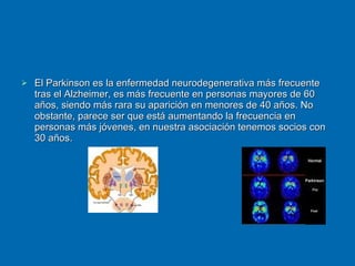 El Parkinson es la enfermedad neurodegenerativa más frecuente tras el Alzheimer, es más frecuente en personas mayores de 60 años, siendo más rara su aparición en menores de 40 años. No obstante, parece ser que está aumentando la frecuencia en personas más jóvenes, en nuestra asociación tenemos socios con 30 años. 