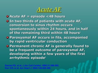 Acute AFAcute AF
Acute AF = episode <48 hoursAcute AF = episode <48 hours
In two thirds of patients with acute AF,In two thirds of patients with acute AF,
conversion to sinus rhythm occursconversion to sinus rhythm occurs
spontaneously within 24 hours, and in halfspontaneously within 24 hours, and in half
of the remaining third within 48 hoursof the remaining third within 48 hours11
Paroxysmal AF occurs in fits, accompaniedParoxysmal AF occurs in fits, accompanied
by rapid ventricular conductionby rapid ventricular conduction
Permanent chronic AF is generally found toPermanent chronic AF is generally found to
be a frequent outcome of paroxysmal AF,be a frequent outcome of paroxysmal AF,
developing within a few years of the firstdeveloping within a few years of the first
arrhythmic episodearrhythmic episode22
Danias PG, et al. J Am Coll Cardiol. 1998;31:588-592.
Kerr CR, et al. Am Heart J. 2005;149:489-496.
 