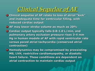 Clinical Sequelae of AFClinical Sequelae of AF
Clinical sequelae of AF relate to loss of atrial “kick”Clinical sequelae of AF relate to loss of atrial “kick”
and inadequate time for ventricular filling, withand inadequate time for ventricular filling, with
reduced cardiac outputreduced cardiac output
AF may lower stroke volume as much as 20%AF may lower stroke volume as much as 20%
Cardiac output typically falls 0.8-1.0 L/min, andCardiac output typically falls 0.8-1.0 L/min, and
pulmonary artery occlusion pressure rises 3-4 mmpulmonary artery occlusion pressure rises 3-4 mm
Hg in human models of AF with rapid ventricular rateHg in human models of AF with rapid ventricular rate
versus paced atrial tachycardia (conserved atrialversus paced atrial tachycardia (conserved atrial
contraction)contraction)
Hemodynamics may be compromised by preexistingHemodynamics may be compromised by preexisting
MS, LVH, restrictive cardiomyopathy, or diastolicMS, LVH, restrictive cardiomyopathy, or diastolic
heart failure. These conditions are dependent onheart failure. These conditions are dependent on
atrial contraction to maintain cardiac outputatrial contraction to maintain cardiac output
 