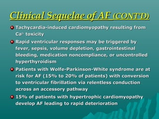 Clinical Sequelae of AFClinical Sequelae of AF (CONT'D)(CONT'D)
Tachycardia-induced cardiomyopathy resulting fromTachycardia-induced cardiomyopathy resulting from
CaCa2+2+
toxicitytoxicity
Rapid ventricular responses may be triggered byRapid ventricular responses may be triggered by
fever, sepsis, volume depletion, gastrointestinalfever, sepsis, volume depletion, gastrointestinal
bleeding, medication noncompliance, or uncontrolledbleeding, medication noncompliance, or uncontrolled
hyperthyroidismhyperthyroidism
Patients with Wolfe-Parkinson-White syndrome are atPatients with Wolfe-Parkinson-White syndrome are at
risk for AF (15% to 20% of patients) with conversionrisk for AF (15% to 20% of patients) with conversion
to ventricular fibrillation via relentless conductionto ventricular fibrillation via relentless conduction
across an accessory pathwayacross an accessory pathway
15% of patients with hypertrophic cardiomyopathy15% of patients with hypertrophic cardiomyopathy
develop AF leading to rapid deteriorationdevelop AF leading to rapid deterioration
 