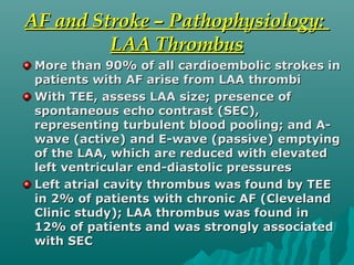 AF and Stroke – Pathophysiology:AF and Stroke – Pathophysiology:
LAA ThrombusLAA Thrombus
More than 90% of all cardioembolic strokes inMore than 90% of all cardioembolic strokes in
patients with AF arise from LAA thrombipatients with AF arise from LAA thrombi
With TEE, assess LAA size; presence ofWith TEE, assess LAA size; presence of
spontaneous echo contrast (SEC),spontaneous echo contrast (SEC),
representing turbulent blood pooling; and A-representing turbulent blood pooling; and A-
wave (active) and E-wave (passive) emptyingwave (active) and E-wave (passive) emptying
of the LAA, which are reduced with elevatedof the LAA, which are reduced with elevated
left ventricular end-diastolic pressuresleft ventricular end-diastolic pressures
Left atrial cavity thrombus was found by TEELeft atrial cavity thrombus was found by TEE
in 2% of patients with chronic AF (Clevelandin 2% of patients with chronic AF (Cleveland
Clinic study); LAA thrombus was found inClinic study); LAA thrombus was found in
12% of patients and was strongly associated12% of patients and was strongly associated
with SECwith SEC
 