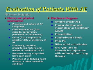 Evaluation of Patients With AFEvaluation of Patients With AF
Minimum EvaluationMinimum Evaluation
History and physicalHistory and physical
examinationexamination
Presence and nature of AFPresence and nature of AF
symptomssymptoms
Clinical type of AF (firstClinical type of AF (first
episode, paroxysmal,episode, paroxysmal,
persistent, or permanent)persistent, or permanent)
Onset (first symptomaticOnset (first symptomatic
attack or date of discovery ofattack or date of discovery of
AFAF
Frequency, duration,Frequency, duration,
precipitating factors, andprecipitating factors, and
modes of termination of AFmodes of termination of AF
Response to any drugs thatResponse to any drugs that
have been givenhave been given
Presence of underlying heartPresence of underlying heart
disease or other reversibledisease or other reversible
conditioncondition
ElectrocardiogramElectrocardiogram
Rhythm (verify AF)Rhythm (verify AF)
P-wave duration andP-wave duration and
morphology or fibrillatorymorphology or fibrillatory
waveswaves
PreexcitationPreexcitation
Bundle-branch blockBundle-branch block
Prior MIPrior MI
Other atrial arrhythmiasOther atrial arrhythmias
R-R, QRS, and QTR-R, QRS, and QT
intervals in conjunctionintervals in conjunction
with antiarrhythmic drugwith antiarrhythmic drug
therapytherapy
 