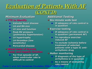 Evaluation of Patients With AFEvaluation of Patients With AF
(CONT’D)(CONT’D)
Minimum EvaluationMinimum Evaluation
TTE to identifyTTE to identify
Valvular heart diseaseValvular heart disease
LA and RA sizeLA and RA size
LV size and functionLV size and function
Peak RV pressurePeak RV pressure
(pulmonary hypertension)(pulmonary hypertension)
LV hypertrophyLV hypertrophy
LA thrombus (lowLA thrombus (low
sensitivity)sensitivity)
Pericardial diseasePericardial disease
Blood tests of thyroid,Blood tests of thyroid,
renal, and hepatic functionrenal, and hepatic function
For first episode of AF,For first episode of AF,
when ventricular rate iswhen ventricular rate is
difficult to controldifficult to control
Additional TestingAdditional Testing
Six-minute walk testSix-minute walk test
If adequacy of rate control isIf adequacy of rate control is
in questionin question
Exercise testingExercise testing
If adequacy of rate control isIf adequacy of rate control is
in question (permanent AF)in question (permanent AF)
To reproduce exercise-To reproduce exercise-
induced AFinduced AF
To exclude ischemia beforeTo exclude ischemia before
treatment of selectedtreatment of selected
patients with a type IC anti-patients with a type IC anti-
arrhythmic drugarrhythmic drug
Holter monitoringHolter monitoring
If diagnosis of the type ofIf diagnosis of the type of
arrhythmia is in questionarrhythmia is in question
As a means of evaluatingAs a means of evaluating
rate controlrate control
Fuster V, et al. ACC Guidelines Circulation. 2006;114:e257-e354.
 