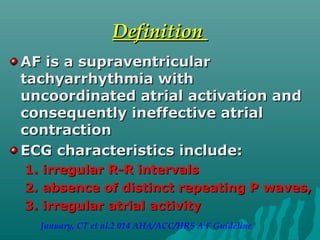DefinitionDefinition
AF is a supraventricularAF is a supraventricular
tachyarrhythmia withtachyarrhythmia with
uncoordinated atrial activation anduncoordinated atrial activation and
consequently ineffective atrialconsequently ineffective atrial
contractioncontraction
ECG characteristics include:ECG characteristics include:
1.1. irregular R-R intervalsirregular R-R intervals
2.2. absence of distinct repeating P waves,absence of distinct repeating P waves,
3.3. irregular atrialirregular atrial activityactivity
January, CT et al.2 014 AHA/ACC/HRS A F Guideline
 