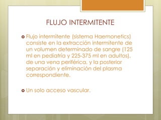 FLUJO INTERMITENTE
 Flujointermitente (sistema Haemonetics)
  consiste en la extracción intermitente de
  un volumen determinado de sangre (125
  ml en pediatría y 225-375 ml en adultos),
  de una vena periférica, y la posterior
  separación y eliminación del plasma
  correspondiente.

 Un   solo acceso vascular.
 