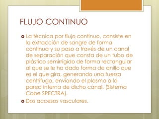 FLUJO CONTINUO
 La técnica por flujo continuo, consiste en
  la extracción de sangre de forma
  continua y su paso a través de un canal
  de separación que consta de un tubo de
  plástico semirrígido de forma rectangular
  al que se le ha dado forma de anillo que
  es el que gira, generando una fuerza
  centrifuga, enviando el plasma a la
  pared interna de dicho canal. (Sistema
  Cobe SPECTRA).
 Dos accesos vasculares.
 