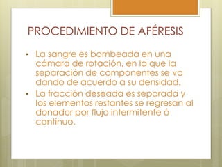 PROCEDIMIENTO DE AFÉRESIS
• La sangre es bombeada en una
  cámara de rotación, en la que la
  separación de componentes se va
  dando de acuerdo a su densidad.
• La fracción deseada es separada y
  los elementos restantes se regresan al
  donador por flujo intermitente ó
  contínuo.
 