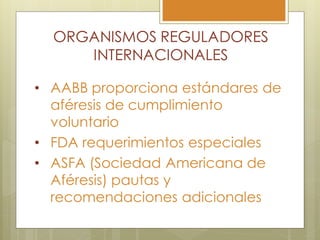 ORGANISMOS REGULADORES
     INTERNACIONALES

• AABB proporciona estándares de
  aféresis de cumplimiento
  voluntario
• FDA requerimientos especiales
• ASFA (Sociedad Americana de
  Aféresis) pautas y
  recomendaciones adicionales
 