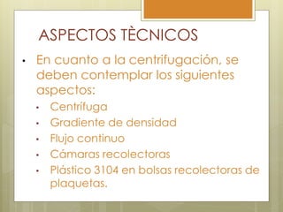 ASPECTOS TÈCNICOS
•   En cuanto a la centrifugación, se
    deben contemplar los siguientes
    aspectos:
    •   Centrífuga
    •   Gradiente de densidad
    •   Flujo continuo
    •   Cámaras recolectoras
    •   Plástico 3104 en bolsas recolectoras de
        plaquetas.
 