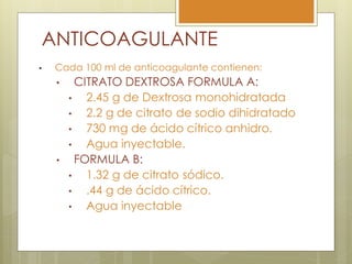 ANTICOAGULANTE
•    Cada 100 ml de anticoagulante contienen:
     •     CITRATO DEXTROSA FORMULA A:
         •   2.45 g de Dextrosa monohidratada
         •   2.2 g de citrato de sodio dihidratado
         •   730 mg de ácido cítrico anhidro.
         •   Agua inyectable.
     •     FORMULA B:
         •   1.32 g de citrato sódico.
         •   .44 g de ácido cítrico.
         •   Agua inyectable
 