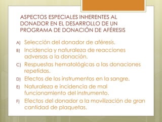ASPECTOS ESPECIALES INHERENTES AL
     DONADOR EN EL DESARROLLO DE UN
     PROGRAMA DE DONACIÓN DE AFÉRESIS

A)    Selección del donador de aféresis.
B)    Incidencia y naturaleza de reacciones
      adversas a la donación.
C)    Respuestas hematológicas a las donaciones
      repetidas.
D)    Efectos de los instrumentos en la sangre.
E)    Naturaleza e incidencia de mal
      funcionamiento del instrumento.
F)    Efectos del donador a la movilización de gran
      cantidad de plaquetas.
 
