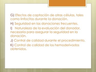 G) Efectos de captación de otras células, tales
como linfocitos durante la donación.
H) Seguridad en las donaciones frecuentes.
I) Naturaleza de la evaluación del donador,
necesaria para asegurar la seguridad en la
donación.
J) Control de calidad durante el procedimiento.
K) Control de calidad de los hemoderivados
obtenidos.
 