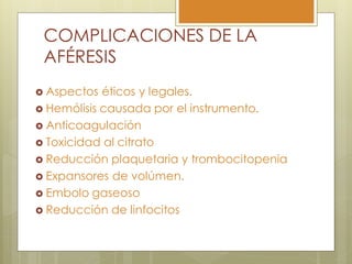 COMPLICACIONES DE LA
 AFÉRESIS
 Aspectos  éticos y legales.
 Hemólisis causada por el instrumento.
 Anticoagulación
 Toxicidad al citrato
 Reducción plaquetaria y trombocitopenia
 Expansores de volúmen.
 Embolo gaseoso
 Reducción de linfocitos
 