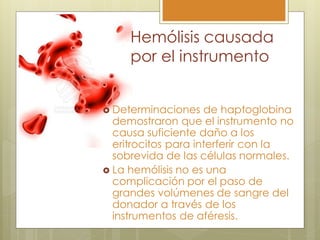 Hemólisis causada
     por el instrumento


 Determinaciones    de haptoglobina
  demostraron que el instrumento no
  causa suficiente daño a los
  eritrocitos para interferir con la
  sobrevida de las células normales.
 La hemólisis no es una
  complicación por el paso de
  grandes volúmenes de sangre del
  donador a través de los
  instrumentos de aféresis.
 