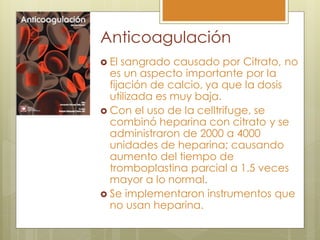 Anticoagulación
 El sangrado causado por Citrato, no
  es un aspecto importante por la
  fijación de calcio, ya que la dosis
  utilizada es muy baja.
 Con el uso de la celltrifuge, se
  combinó heparina con citrato y se
  administraron de 2000 a 4000
  unidades de heparina; causando
  aumento del tiempo de
  tromboplastina parcial a 1.5 veces
  mayor a lo normal.
 Se implementaron instrumentos que
  no usan heparina.
 