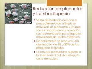 Reducción de plaquetas
y trombocitopenia
 Se ha demostrado que con el
  procedimiento de aféresis se
  movilizan las plaquetas y las que
  son eliminadas de la circulación,
  son reemplazadas por plaquetas
  movilizadas del lecho esplénico.
 Generalmente se produce una
  disminución de 20 a 35% de las
  plaquetas originales.
 La cuenta plaquetaria regresa a
  la línea base 3 a 4 días después
  de la donación.
 