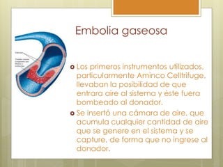 Embolia gaseosa


 Los primeros instrumentos utilizados,
  particularmente Aminco Celltrifuge,
  llevaban la posibilidad de que
  entrara aire al sistema y éste fuera
  bombeado al donador.
 Se insertó una cámara de aire, que
  acumula cualquier cantidad de aire
  que se genere en el sistema y se
  capture, de forma que no ingrese al
  donador.
 